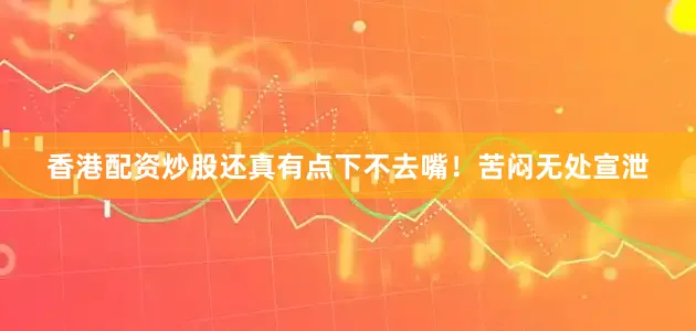 香港配资炒股还真有点下不去嘴！苦闷无处宣泄